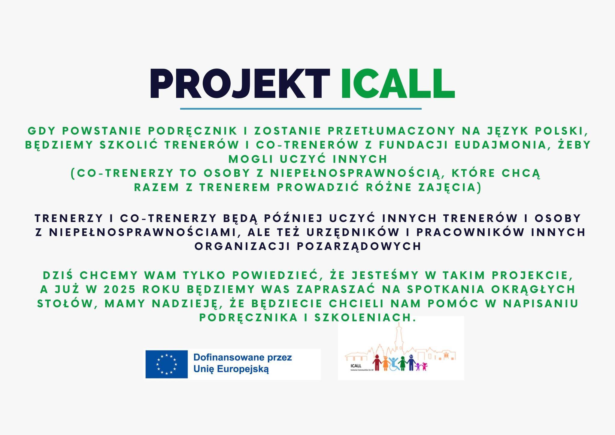 Grafika przedstawia szczegółowe informacje o projekcie "PROJEKT ICall". Na samej górze widnieje tytuł projektu zapisany dużymi literami, gdzie "ICall" jest wyróżnione zielonym kolorem. Poniżej znajduje się tekst informujący o działaniach projektowych: "Gdy powstanie podręcznik i zostanie przetłumaczony na język polski, będziemy szkolić trenerów i co-trenerów z Fundacji Eudajmonia, żeby mogli uczyć innych (co-trenerzy to osoby z niepełnosprawnością, które chcą razem z trenerem prowadzić różne zajęcia)." Następny akapit wyjaśnia rolę uczestników projektu: "Trenerzy i co-trenerzy będą później uczyć innych trenerów i osoby z niepełnosprawnościami, ale też urzędników i pracowników innych organizacji pozarządowych." Na dole grafiki jest umieszczona wiadomość: "Dziś chcemy Wam tylko powiedzieć, że jesteśmy w takim projekcie, a już w 2025 roku będziemy Was zapraszać na spotkania okrągłych stołów. Mamy nadzieję, że będziecie chcieli nam pomóc w napisaniu podręcznika i szkoleniach." Na samym dole znajduje się logo Unii Europejskiej z podpisem "Dofinansowane przez Unię Europejską" oraz kolorowe ikony symbolizujące inkluzję i różnorodność społeczną.