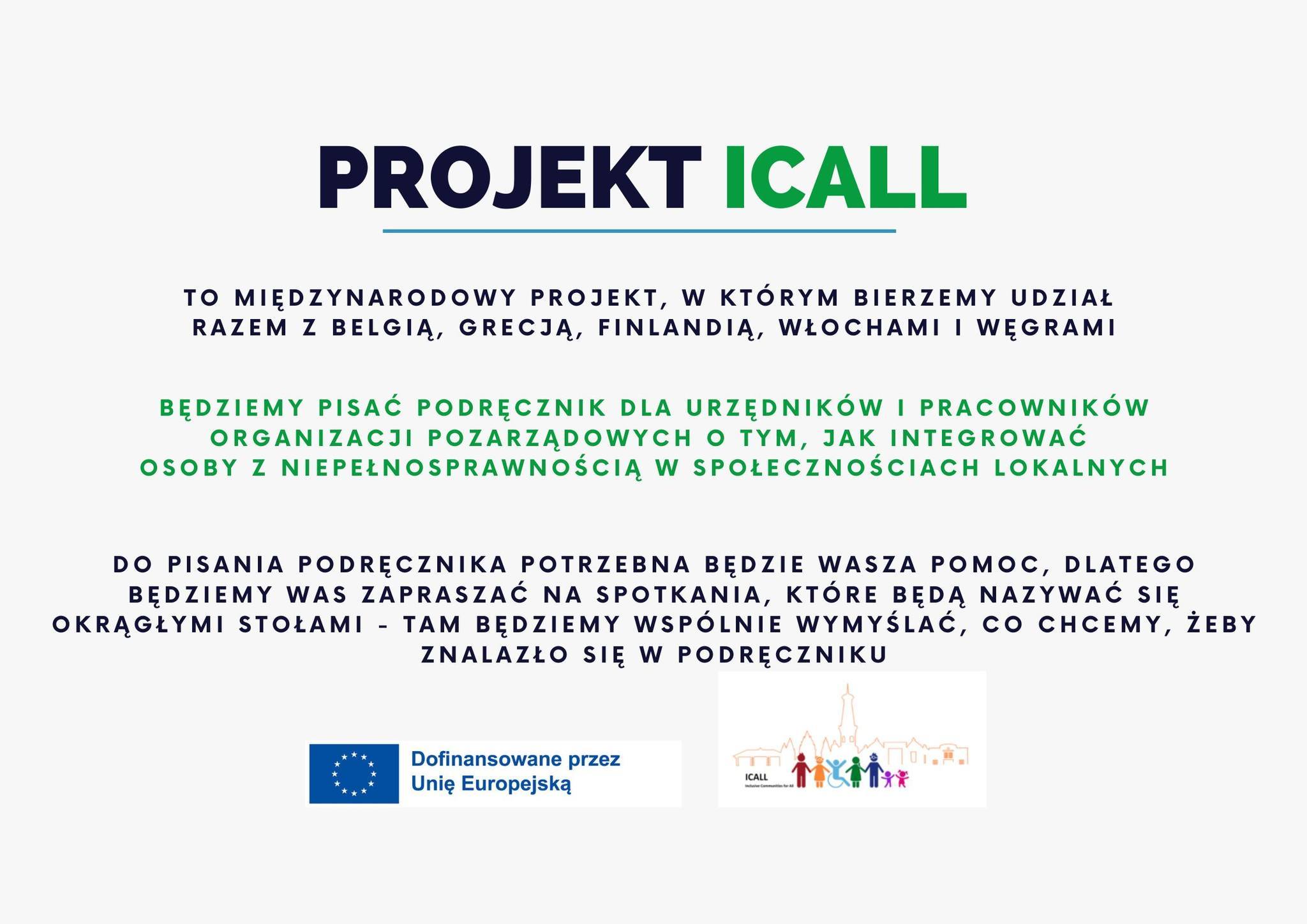 Grafika przedstawia informacje o projekcie "Projekt ICall". Na górze widnieje tytuł napisany dużą czcionką: PROJEKT ICall. Pod nim znajduje się opis: "To międzynarodowy projekt, w którym bierzemy udział razem z Belgią, Grecją, Finlandią, Włochami i Węgrami." Poniżej, wyróżnionym zielonym tekstem, znajduje się informacja o celu projektu: "Będziemy pisać podręcznik dla urzędników i pracowników organizacji pozarządowych o tym, jak integrować osoby z niepełnosprawnością w społecznościach lokalnych." Dalsza część tekstu informuje o zaangażowaniu uczestników: "Do pisania podręcznika potrzebna będzie Wasza pomoc, dlatego będziemy Was zapraszać na spotkania, które będą nazywać się okrągłymi stołami – tam będziemy wspólnie wymyślać, co chcemy, żeby znalazło się w podręczniku." Na dole grafiki znajduje się logo Unii Europejskiej z dopiskiem: "Dofinansowane przez Unię Europejską", a obok widoczne są kolorowe sylwetki symbolizujące różnorodność i inkluzję.