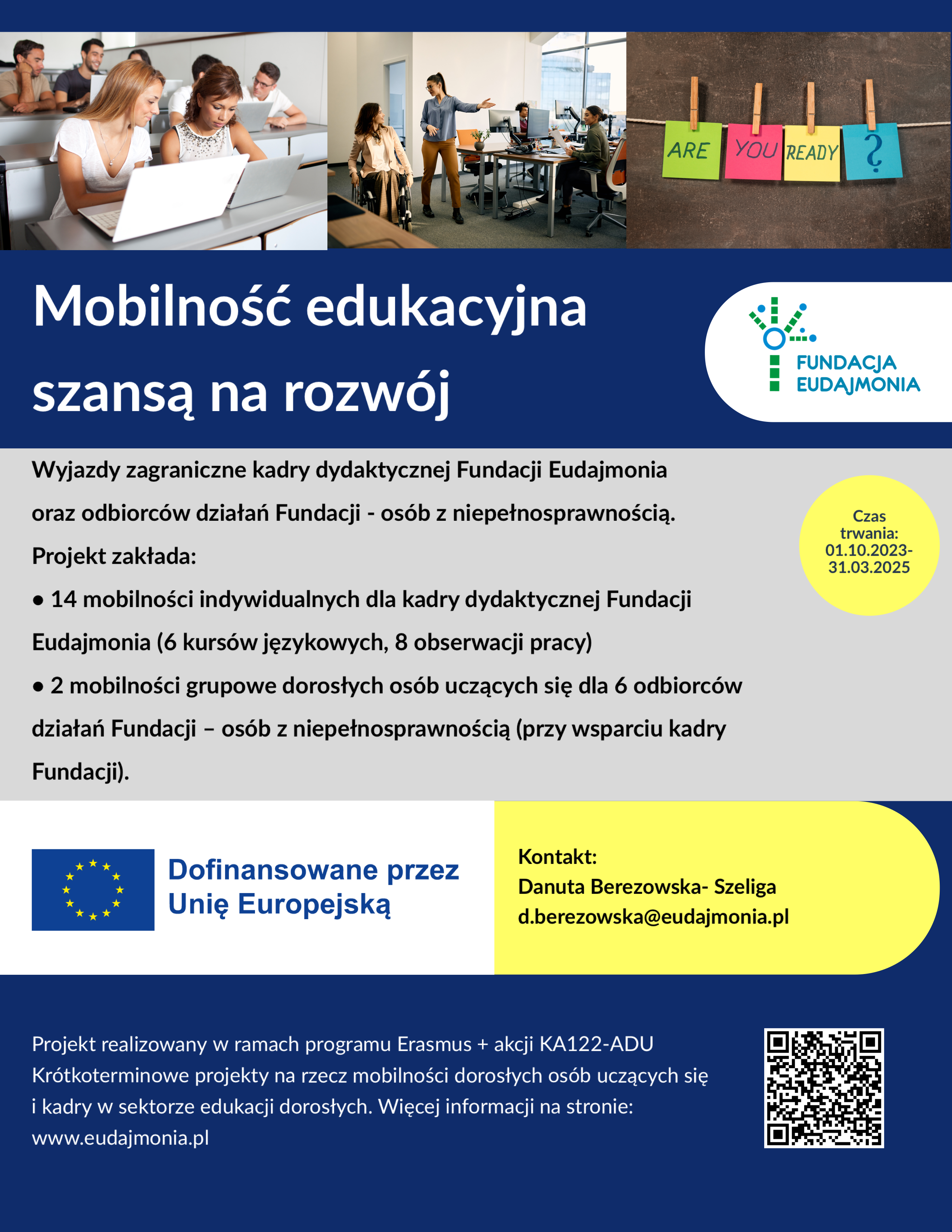 Plakat dotyczy projektu mobilności edukacyjnej realizowanego przez Fundację Eudajmonia. Jego tytuł brzmi: "Mobilność edukacyjna szansą na rozwój". Projekt obejmuje wyjazdy zagraniczne kadry dydaktycznej Fundacji oraz osób korzystających z jej działań, w tym osób z niepełnosprawnościami.
Założenia projektu:
1. Mobilności indywidualne dla kadry dydaktycznej Fundacji Eudajmonia (kursy językowe i obserwacje pracy).
2. Mobilności grupowe dorosłych uczących się – 6 osób będących odbiorcami działań Fundacji, w tym osób z niepełnosprawnościami (przy wsparciu kadry Fundacji).
Projekt realizowany jest w ramach programu Erasmus+ (akcja KA122-ADU) i współfinansowany przez Unię Europejską. Dodatkowe informacje można uzyskać na stronie Fundacji Eudajmonia lub kontaktując się z Danutą Berezowską-Szeligą (podano adres e-mail).
Na plakacie znajduje się również QR kod prowadzący do szczegółowych informacji o projekcie, logo Unii Europejskiej oraz hasło "Are you ready?".