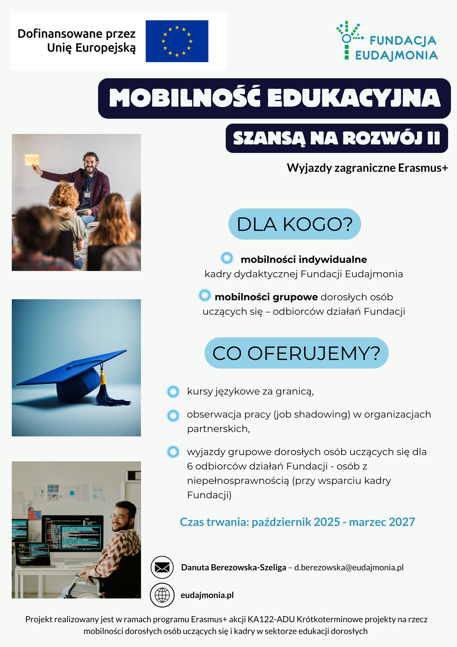 Plakat w kolorach granatu, bieli i jasnego błękitu, informujący o projekcie Mobilność edukacyjna - Szansa na rozwój II, czyli wyjazdach zagranicznych Erasmus+. W górnej części znajdują się logotypy: po lewej flaga Unii Europejskiej z napisem „Dofinansowane przez Unię Europejską”, a po prawej logo Fundacji Eudajmonia. Centralnie umieszczony jest granatowy nagłówek z białym tekstem: MOBILNOŚĆ EDUKACYJNA oraz poniżej SZANSA NA ROZWÓJ II z podtytułem: Wyjazdy zagraniczne Erasmus+. Lewa strona plakatu zawiera trzy zdjęcia ilustrujące mobilność: Górne zdjęcie: Uśmiechnięty mężczyzna z brodą, ubrany w sweter, stoi przodem do siedzącej na krzesłach grupy słuchaczy w sali konferencyjnej. Trzyma w dłoni kartkę z napisem "Erasmus". Środkowe zdjęcie: Granatowy biret absolwenta z żółtym chwostem, położony na jasnej, niebieskiej powierzchni. Dolne zdjęcie: Mężczyzna z brodą siedzi przy biurku i pracuje na kilku monitorach komputerowych w nowoczesnym, jasnym biurze, uśmiechając się. Ma na sobie białą koszulkę. Prawa strona plakatu zawiera tekst informacyjny, ułożony w bloki z błękitnymi nagłówkami i granatowymi punktorami: DLA KOGO? mobilności indywidualne kadry dydaktycznej Fundacji Eudajmonia, mobilności grupowe dorosłych osób uczących się – odbiorców działań Fundacji. CO OFERUJEMY? kursy językowe za granicą, obserwacja pracy (job shadowing) w organizacjach partnerskich, wyjazdy grupowe dorosłych osób uczących się dla 6 odbiorców działań Fundacji - osób z niepełnosprawnością (przy wsparciu kadry Fundacji). Czas trwania: październik 2025 - marzec 2027 Na dole plakatu umieszczone są dane kontaktowe (adres e-mail i strona internetowa) do Danuty Berezowskiej-Szeligi oraz dopisek o projekcie: Projekt realizowany jest w ramach programu Erasmus+ akcji KA122-ADU Krótkoterminowe projekty na rzecz mobilności dorosłych osób uczących się i kadry w sektorze edukacji dorosłych.