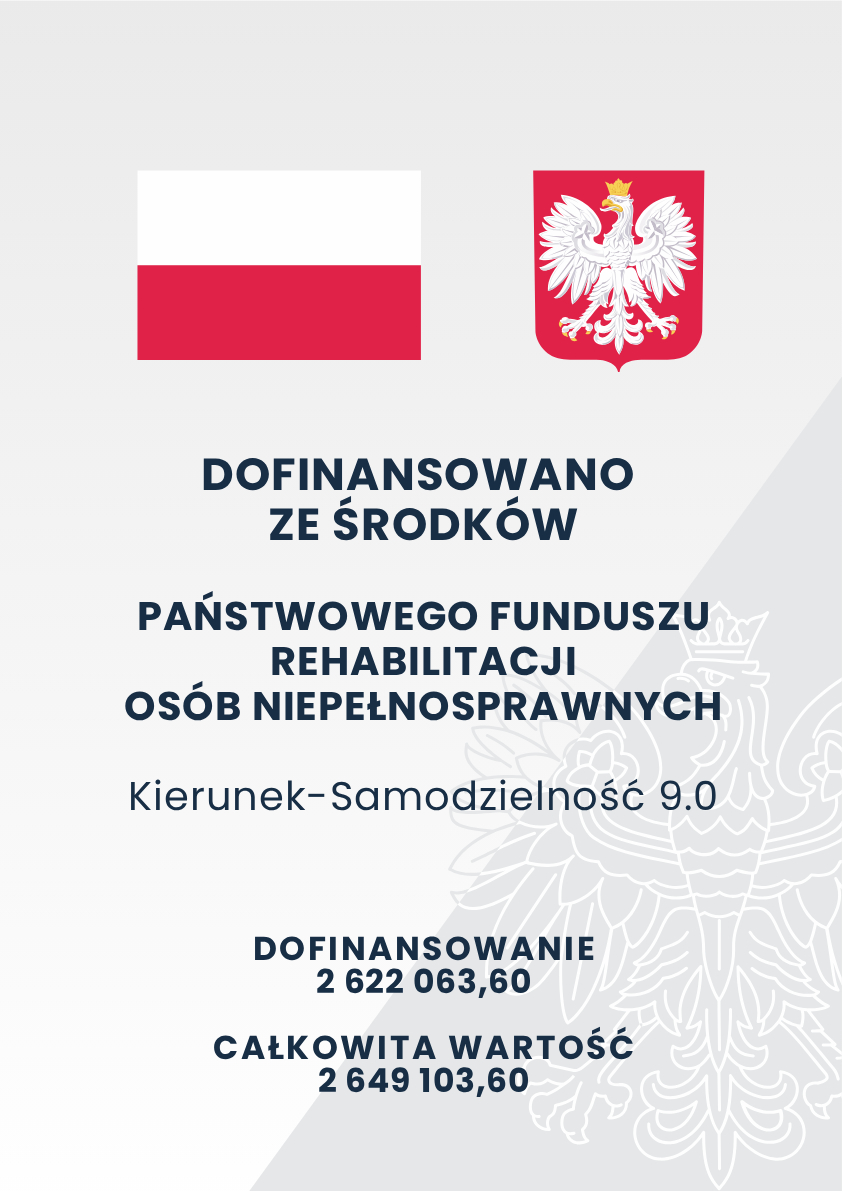 Pionowa tablica informacyjna o charakterze urzędowym, przedstawiająca dane o dofinansowaniu projektu. Grafika ma jasnoszare, niemal białe tło. Górna część grafiki: Po lewej stronie znajduje się prostokątna flaga Polski w kolorach białym i czerwonym. Po prawej stronie umieszczono godło Rzeczypospolitej Polskiej – białego orła w złotej koronie na czerwonej tarczy. Środkowa część grafiki: W centrum znajduje się duży, ciemnoniebieski napis napisany drukowanymi literami:„DOFINANSOWANO ZE ŚRODKÓW PAŃSTWOWEGO FUNDUSZU REHABILITACJI OSÓB NIEPEŁNOSPRAWNYCH”. Poniżej, mniejszą i cieńszą czcionką, widnieje nazwa projektu: „Kierunek-Samodzielność 9.0”. Dolna część grafiki: Pod nazwą projektu znajdują się informacje o pieniądzach przekazanych na ten cel, zapisane ciemnoniebieskim, pogrubionym drukiem: Słowo „DOFINANSOWANIE” i kwota 2 622 063,60. Słowa „CAŁKOWITA WARTOŚĆ” i kwota 2 649 103,60. Tło: W prawej dolnej części grafiki znajduje się duży, bardzo jasny i delikatny zarys orła z godła Polski, który służy jako ozdobny znak wodny.
