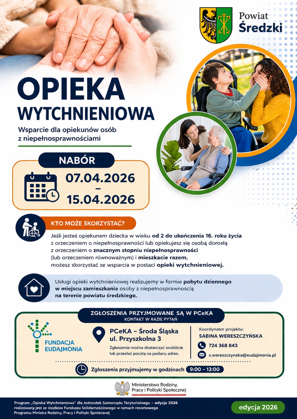 Pionowy plakat informacyjny o naborze do programu „Opieka Wytchnieniowa – edycja 2026”, realizowanego w powiecie średzkim. Elementy wizualne i układ: W lewym górnym rogu znajduje się duże, nastrojowe zdjęcie splecionych dłoni – młodsza dłoń czule obejmuje dłoń starszej osoby w geście wsparcia i opieki. Po prawej stronie, w górnej części, umieszczono herb Powiatu Średzkiego. Poniżej znajdują się dwie fotografie w okrągłych ramkach. Pierwsza przedstawia chłopca na wózku inwalidzkim, który z uśmiechem patrzy na kobietę trzymającą go za twarz. Druga ukazuje młodą kobietę pochylającą się z troską nad starszą panią siedzącą na wózku. Tło plakatu jest białe, ozdobione niebieskimi i szarymi kropkami oraz pasami w kolorze pomarańczowym i zielonym. Treść tekstowa: Nagłówek: Duży, granatowy napis „OPIEKA WYTCHNIENIOWA”, a pod nim mniejszy: „Wsparcie dla opiekunów osób z niepełnosprawnościami”. Termin naboru: W pomarańczowej ramce z ikoną kalendarza i zegara widnieje napis: „NABÓR 07.04.2026 – 15.04.2026”. Kto może skorzystać? (sekcja z ikoną postaci): Wsparcie skierowane jest do opiekunów dzieci w wieku od 2 do 16 lat z orzeczeniem o niepełnosprawności oraz opiekunów osób dorosłych ze znacznym stopniem niepełnosprawności (lub równoważnym), którzy wspólnie zamieszkują. Forma wsparcia (sekcja z ikoną domu i serca): Usługi realizowane są w formie pobytu dziennego w miejscu zamieszkania osoby z niepełnosprawnością na terenie powiatu średzkiego. Informacje kontaktowe: Zgłoszenia przyjmuje Fundacja Eudajmonia w Powiatowym Centrum Kultury i Alternatywy (PCeKA) w Środzie Śląskiej, ul. Przyszkolna 3. Dokumenty można dostarczyć osobiście lub pocztą w godzinach 9:00 – 13:00. Koordynator projektu: Sabina Wereszczyńska, telefon: 724 368 843, e-mail: s.wereszczynska@eudajmonia.pl. Logotypy i stopka: W dolnej części plakatu znajdują się logotypy: Fundacji Eudajmonia oraz Ministerstwa Rodziny, Pracy i Polityki Społecznej. Na samym dole umieszczono dopisek, że program jest realizowany ze środków Funduszu Solidarnościowego w ramach programu resortowego Ministra Rodziny, Pracy i Polityki Społecznej. W prawym dolnym rogu znajduje się zielony owal z napisem „edycja 2026”.