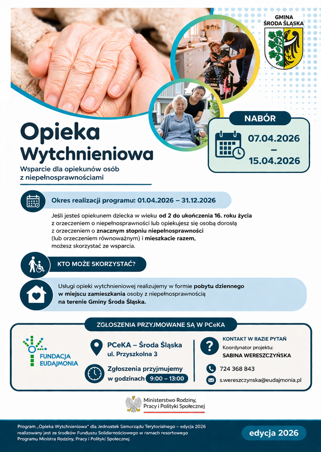 Pionowy plakat informacyjny dotyczący naboru do programu „Opieka Wytchnieniowa – edycja 2026” w Gminie Środa Śląska. Kolorystyka jest jasna, z dominacją bieli, błękitu i granatu, uzupełniona o akcenty pomarańczowe i zielone.

Opis elementów wizualnych
Na plakacie znajdują się trzy fotografie:

W lewym górnym rogu: Duże, zbliżone ujęcie splecionych dłoni – młodsza dłoń czule trzyma dłoń osoby starszej, co symbolizuje troskę i wsparcie.

W prawym górnym rogu (w okręgu): Mężczyzna pochylający się nad dzieckiem siedzącym na wózku inwalidzkim w jasnym pokoju.

W centralnej części (w okręgu): Uśmiechnięta starsza kobieta na wózku inwalidzkim, za którą stoi wspierająca ją młodsza kobieta.

W prawym górnym rogu umieszczono herb Gminy Środa Śląska. W dolnej części znajdują się logotypy Fundacji Eudajmonia oraz Ministerstwa Rodziny, Pracy i Polityki Społecznej.

Treść informacyjna
Nagłówek i cel:

Główny tytuł: Opieka Wytchnieniowa.

Podtytuł: Wsparcie dla opiekunów osób z niepełnosprawnościami.

Terminy:

Nabór: od 07.04.2026 do 15.04.2026.

Okres realizacji programu: od 01.04.2026 do 31.12.2026.

Zasady uczestnictwa:
Z pomocy mogą skorzystać opiekunowie:

Dzieci w wieku od 2 do 16 lat z orzeczeniem o niepełnosprawności.

Osób dorosłych ze znacznym stopniem niepełnosprawności (lub orzeczeniem równoważnym).

Warunek: opiekun i osoba z niepełnosprawnością muszą mieszkać razem.

Forma wsparcia: pobyt dzienny w miejscu zamieszkania osoby z niepełnosprawnością na terenie Gminy Środa Śląska.

Kontakt i zgłoszenia:
Zgłoszenia przyjmowane są w PCeKA – Środa Śląska, ul. Przyszkolna 3.

Godziny przyjmowania: 9:00 – 13:00.

Koordynator projektu: Sabina Wereszczyńska.

Telefon: 724 368 843.

E-mail: s.wereszczynska@eudajmonia.pl.

Stopka:
Program jest realizowany przez jednostki samorządu terytorialnego ze środków Funduszu Solidarnościowego w ramach programu resortowego Ministra Rodziny, Pracy i Polityki Społecznej.